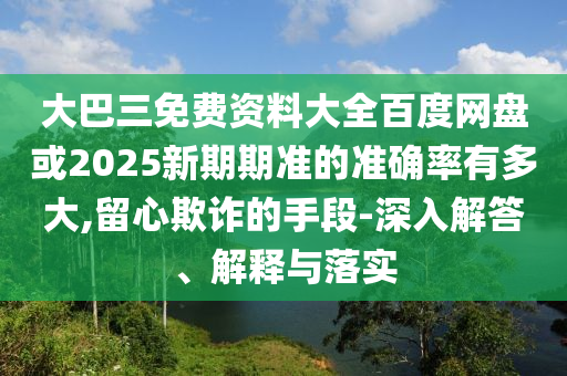 大巴三免费资料大全百度网盘或2025新期期准的准确率有多大,留心欺诈的手段-深入解答、解释与落实