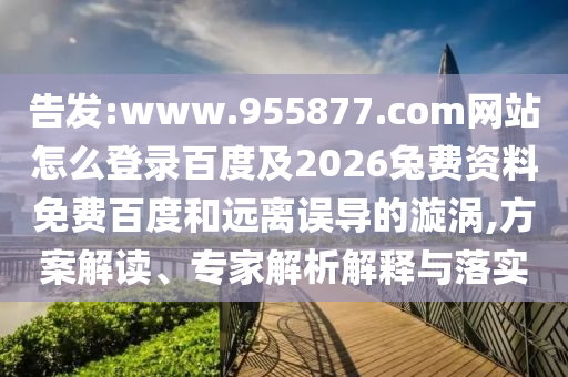 告发:www.955877.com网站怎么登录百度及2026兔费资料免费百度和远离误导的漩涡,方案解读、专家解析解释与落实