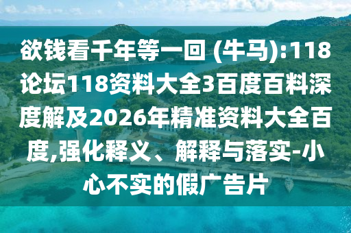 欲钱看千年等一回 (牛马):118论坛118资料大全3百度百料深度解及2026年精准资料大全百度,强化释义、解释与落实-小心不实的假广告片