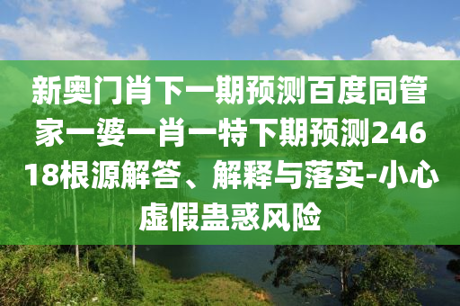 新奥门肖下一期预测百度同管家一婆一肖一特下期预测24618根源解答、解释与落实-小心虚假蛊惑风险
