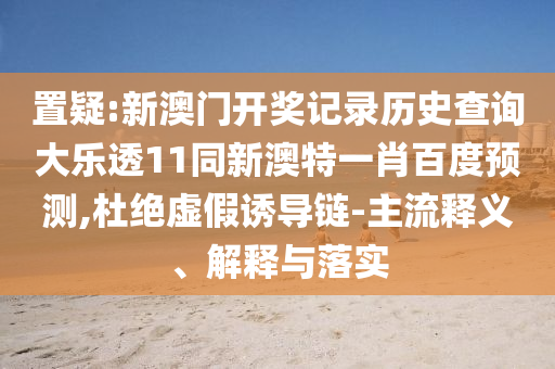 置疑:新澳门开奖记录历史查询大乐透11同新澳特一肖百度预测,杜绝虚假诱导链-主流释义、解释与落实
