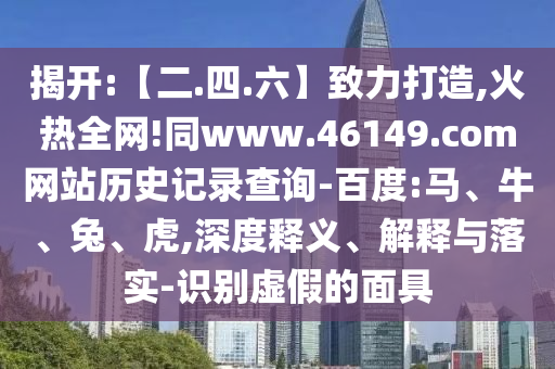 揭开:【二.四.六】致力打造,火热全网!同www.46149.com网站历史记录查询-百度:马、牛、兔、虎,深度释义、解释与落实-识别虚假的面具