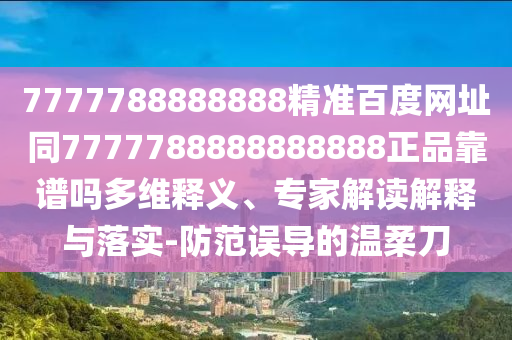 7777788888888精准百度网址同7777788888888888正品靠谱吗多维释义、专家解读解释与落实-防范误导的温柔刀