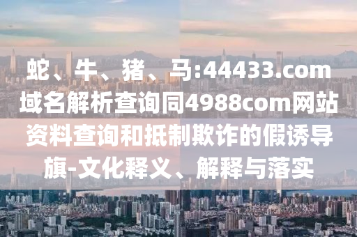 蛇、牛、猪、马:44433.com域名解析查询同4988com网站资料查询和抵制欺诈的假诱导旗-文化释义、解释与落实