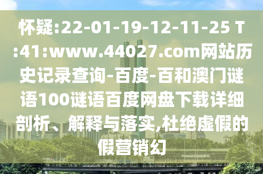 怀疑:22-01-19-12-11-25 T:41:www.44027.com网站历史记录查询-百度-百和澳门谜语100谜语百度网盘下载详细剖析、解释与落实,杜绝虚假的假营销幻