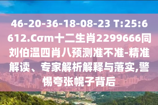 46-20-36-18-08-23 T:25:6612.Cσm十二生肖2299666同刘伯温四肖八预测准不准-精准解读、专家解析解释与落实,警惕夸张幌子背后
