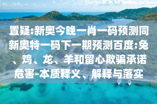 置疑:新奥今晚一肖一码预测同新奥特一码下一期预测百度:兔、鸡、龙、羊和留心欺骗承诺危害-本质释义、解释与落实