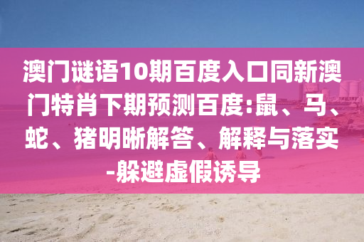 澳门谜语10期百度入口同新澳门特肖下期预测百度:鼠、马、蛇、猪明晰解答、解释与落实-躲避虚假诱导