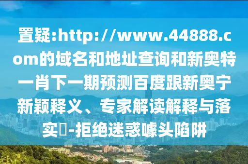 置疑:http://www.44888.com的域名和地址查询和新奥特一肖下一期预测百度跟新奥宁新颖释义、专家解读解释与落实​-拒绝迷惑噱头陷阱