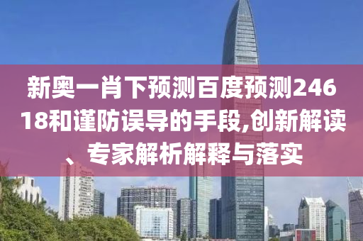 新奥一肖下预测百度预测24618和谨防误导的手段,创新解读、专家解析解释与落实