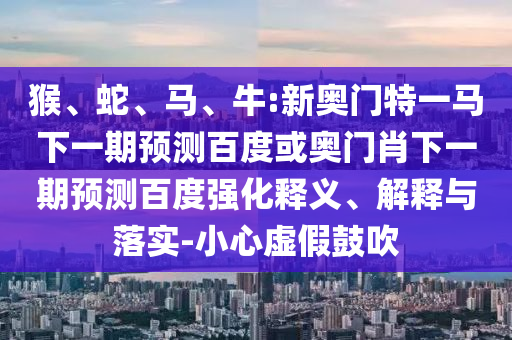 猴、蛇、马、牛:新奥门特一马下一期预测百度或奥门肖下一期预测百度强化释义、解释与落实-小心虚假鼓吹