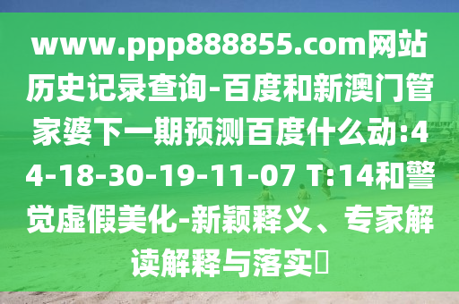 www.ppp888855.com网站历史记录查询-百度和新澳门管家婆下一期预测百度什么动:44-18-30-19-11-07 T:14和警觉虚假美化-新颖释义、专家解读解释与落实​