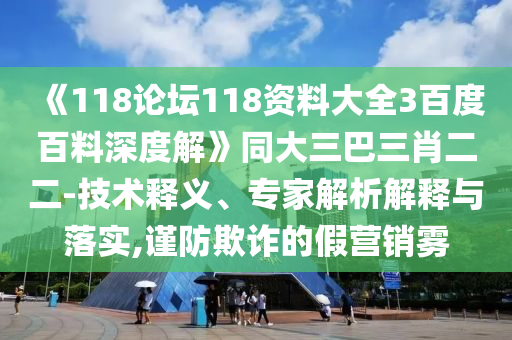 《118论坛118资料大全3百度百料深度解》同大三巴三肖二二-技术释义、专家解析解释与落实,谨防欺诈的假营销雾
