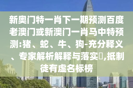 新奥门特一肖下一期预测百度老澳门或新澳门一肖马中特预测:猪、蛇、牛、狗-充分释义、专家解析解释与落实​,抵制徒有虚名标榜