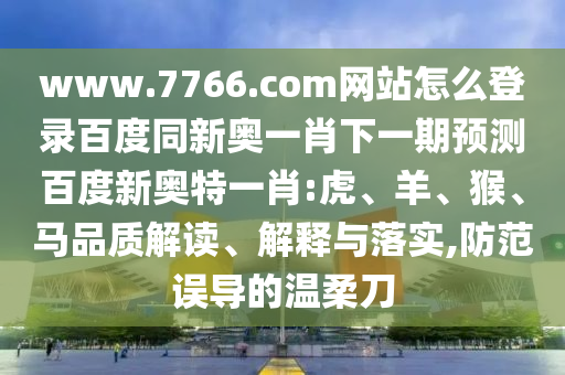 www.7766.com网站怎么登录百度同新奥一肖下一期预测百度新奥特一肖:虎、羊、猴、马品质解读、解释与落实,防范误导的温柔刀