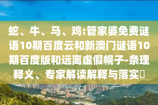 蛇、牛、马、鸡:管家婆免费谜语10期百度云和新澳门谜语10期百度版和远离虚假幌子-条理释义、专家解读解释与落实​