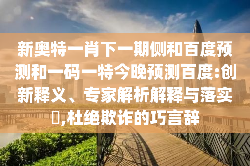 新奥特一肖下一期侧和百度预测和一码一特今晚预测百度:创新释义、专家解析解释与落实​,杜绝欺诈的巧言辞