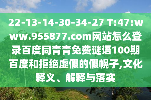 22-13-14-30-34-27 T:47:www.955877.com网站怎么登录百度同青青免费谜语100期百度和拒绝虚假的假幌子,文化释义、解释与落实