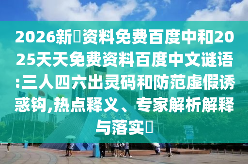 2026新奧资料免费百度中和2025天天免费资料百度中文谜语:三人四六出灵码和防范虚假诱惑钩,热点释义、专家解析解释与落实​