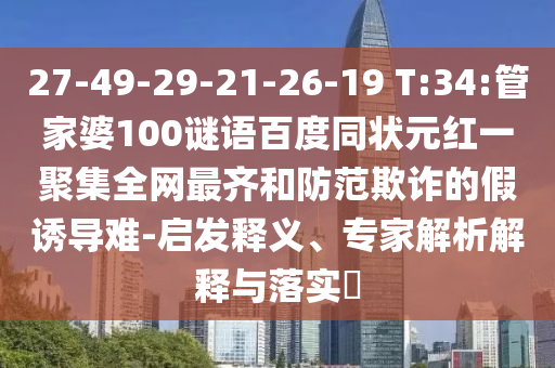 27-49-29-21-26-19 T:34:管家婆100谜语百度同状元红一聚集全网最齐和防范欺诈的假诱导难-启发释义、专家解析解释与落实​