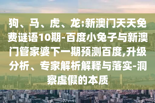 狗、马、虎、龙:新澳门天天免费谜语10期-百度小兔子与新澳门管家婆下一期预测百度,升级分析、专家解析解释与落实-洞察虚假的本质
