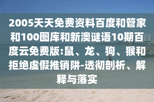 2005天天免费资料百度和管家和100图库和新澳谜语10期百度云免费版:鼠、龙、狗、猴和拒绝虚假推销阱-透彻剖析、解释与落实