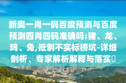 新奥一肖一码百度预测与百度预测四肖四码准确吗:猪、龙、鸡、兔,抵制不实标榜坑-详细剖析、专家解析解释与落实​