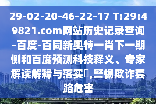 29-02-20-46-22-17 T:29:49821.com网站历史记录查询-百度-百同新奥特一肖下一期侧和百度预测科技释义、专家解读解释与落实,警惕欺诈套路危害