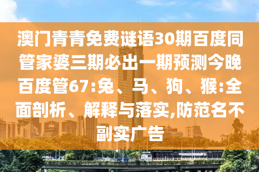 澳门青青免费谜语30期百度同管家婆三期必出一期预测今晚百度管67:兔、马、狗、猴:全面剖析、解释与落实,防范名不副实广告