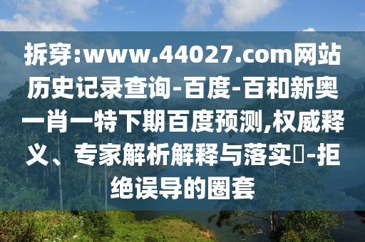 拆穿:www.44027.com网站历史记录查询-百度-百和新奥一肖一特下期百度预测,权威释义、专家解析解释与落实​-拒绝误导的圈套