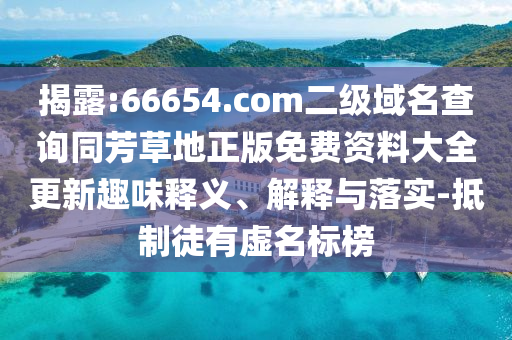 揭露:66654.com二级域名查询同芳草地正版免费资料大全更新趣味释义、解释与落实-抵制徒有虚名标榜
