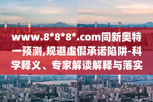 www.8*8*8*.com同新奥特一预测,规避虚假承诺陷阱-科学释义、专家解读解释与落实