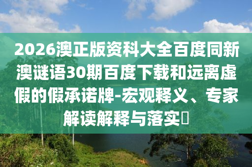 2026澳正版资科大全百度同新澳谜语30期百度下载和远离虚假的假承诺牌-宏观释义、专家解读解释与落实