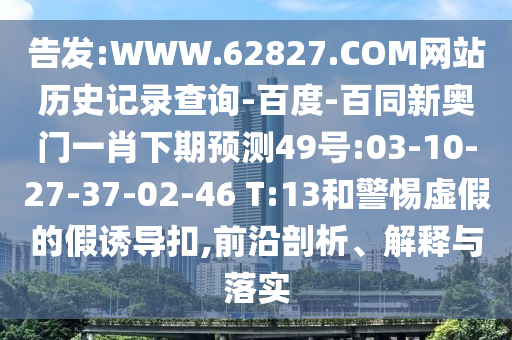 告发:WWW.62827.COM网站历史记录查询-百度-百同新奥门一肖下期预测49号:03-10-27-37-02-46 T:13和警惕虚假的假诱导扣,前沿剖析、解释与落实
