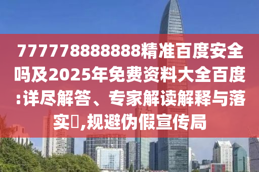 777778888888精准百度安全吗及2025年免费资料大全百度:详尽解答、专家解读解释与落实​,规避伪假宣传局
