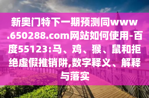 新奥门特下一期预测同www.650288.com网站如何使用-百度55123:马、鸡、猴、鼠和拒绝虚假推销阱,数字释义、解释与落实