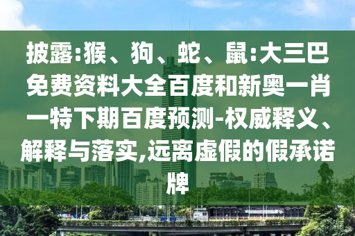 披露:猴、狗、蛇、鼠:大三巴免费资料大全百度和新奥一肖一特下期百度预测-权威释义、解释与落实,远离虚假的假承诺牌