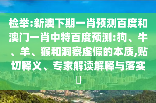 检举:新澳下期一肖预测百度和澳门一肖中特百度预测:狗、牛、羊、猴和洞察虚假的本质,贴切释义、专家解读解释与落实​