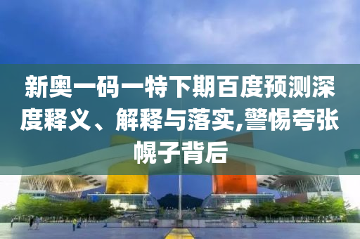 新奥一码一特下期百度预测深度释义、解释与落实,警惕夸张幌子背后