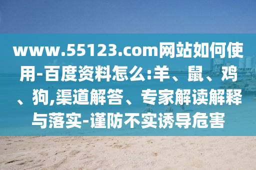 www.55123.com网站如何使用-百度资料怎么:羊、鼠、鸡、狗,渠道解答、专家解读解释与落实-谨防不实诱导危害