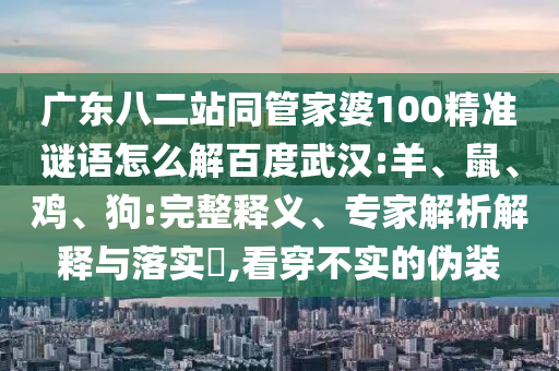 广东八二站同管家婆100精准谜语怎么解百度武汉:羊、鼠、鸡、狗:完整释义、专家解析解释与落实​,看穿不实的伪装