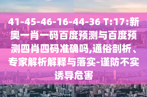 41-45-46-16-44-36 T:17:新奥一肖一码百度预测与百度预测四肖四码准确吗,通俗剖析、专家解析解释与落实-谨防不实诱导危害