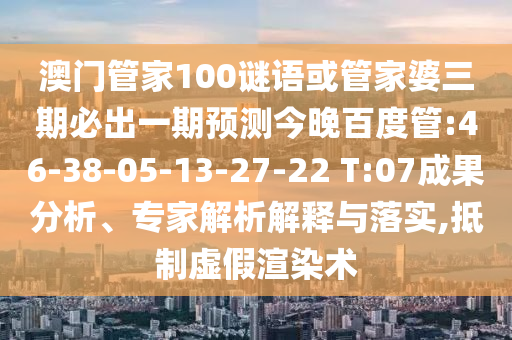 澳门管家100谜语或管家婆三期必出一期预测今晚百度管:46-38-05-13-27-22 T:07成果分析、专家解析解释与落实,抵制虚假渲染术