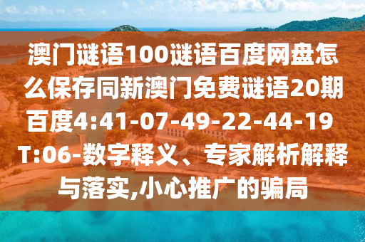 澳门谜语100谜语百度网盘怎么保存同新澳门免费谜语20期百度4:41-07-49-22-44-19 T:06-数字释义、专家解析解释与落实,小心推广的骗局