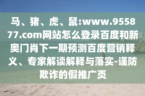马、猪、虎、鼠:www.955877.com网站怎么登录百度和新奥门肖下一期预测百度营销释义、专家解读解释与落实-谨防欺诈的假推广页