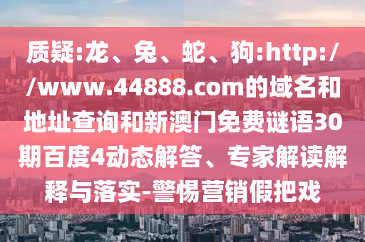 质疑:龙、兔、蛇、狗:http://www.44888.com的域名和地址查询和新澳门免费谜语30期百度4动态解答、专家解读解释与落实-警惕营销假把戏