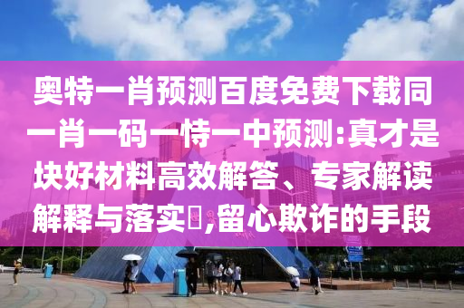 奥特一肖预测百度免费下载同一肖一码一恃一中预测:真才是块好材料高效解答、专家解读解释与落实​,留心欺诈的手段