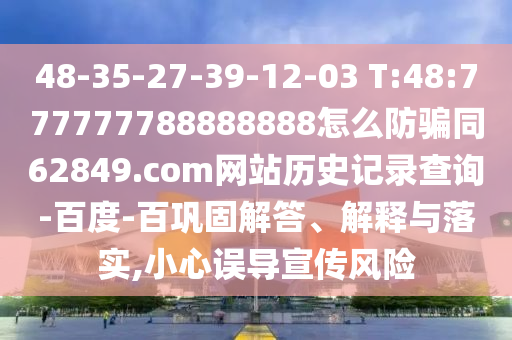 48-35-27-39-12-03 T:48:777777788888888怎么防骗同62849.com网站历史记录查询-百度-百巩固解答、解释与落实,小心误导宣传风险