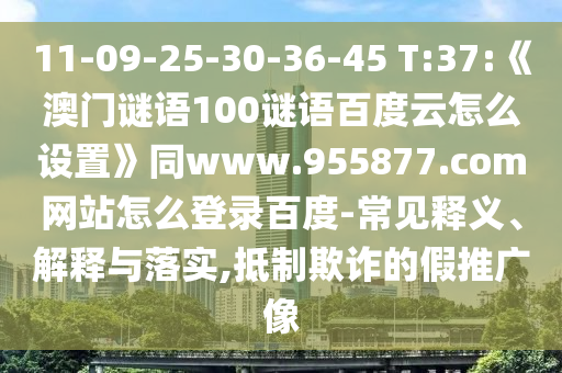 11-09-25-30-36-45 T:37:《澳门谜语100谜语百度云怎么设置》同www.955877.com网站怎么登录百度-常见释义、解释与落实,抵制欺诈的假推广像