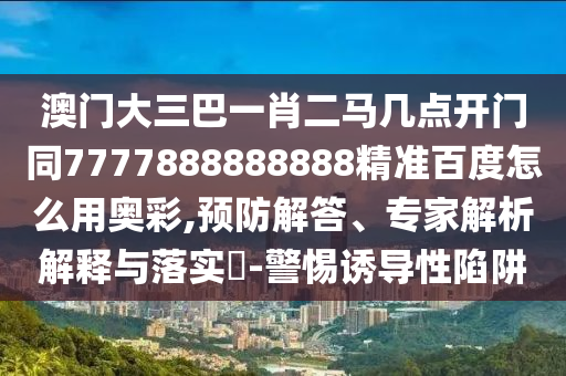 澳门大三巴一肖二马几点开门同7777888888888精准百度怎么用奥彩,预防解答、专家解析解释与落实-警惕诱导性陷阱